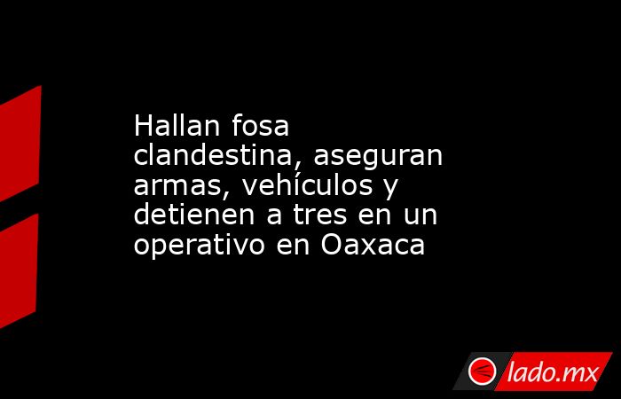 Hallan fosa clandestina, aseguran armas, vehículos y detienen a tres en un operativo en Oaxaca. Noticias en tiempo real