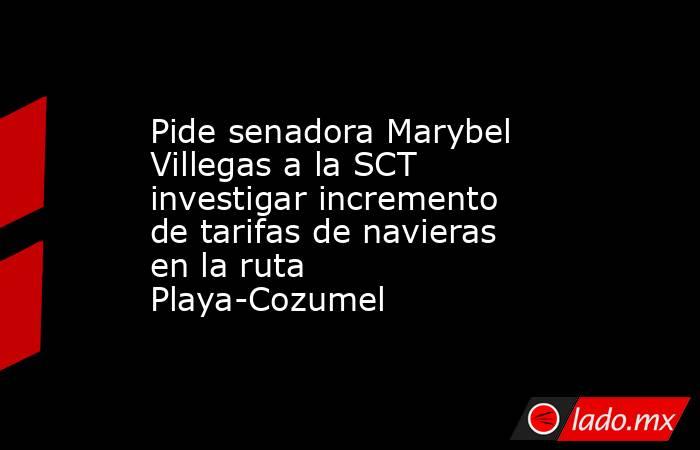 Pide senadora Marybel Villegas a la SCT investigar incremento de tarifas de navieras en la ruta Playa-Cozumel. Noticias en tiempo real