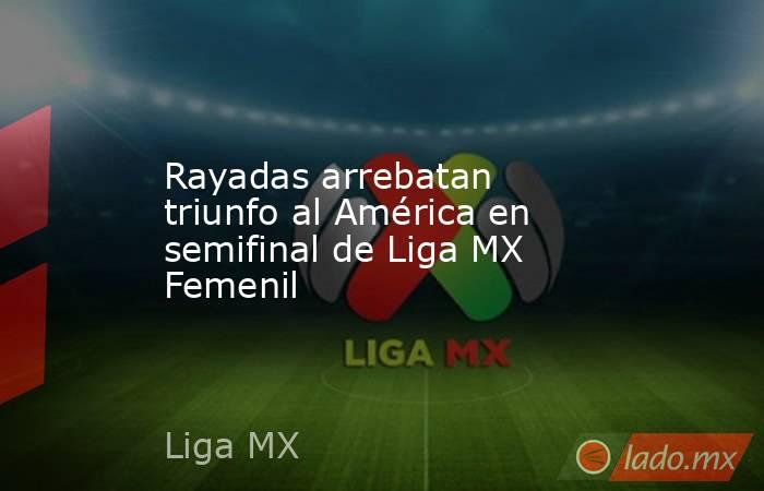 Rayadas arrebatan triunfo al América en semifinal de Liga MX Femenil. Noticias en tiempo real
