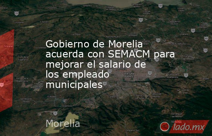 Gobierno de Morelia acuerda con SEMACM para mejorar el salario de los empleado municipales. Noticias en tiempo real