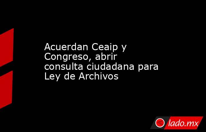 Acuerdan Ceaip y Congreso, abrir consulta ciudadana para Ley de Archivos. Noticias en tiempo real