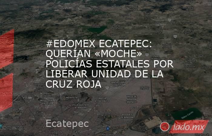 #EDOMEX ECATEPEC: QUERÍAN «MOCHE» POLICÍAS ESTATALES POR LIBERAR UNIDAD DE LA CRUZ ROJA. Noticias en tiempo real