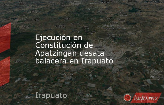 Ejecución en Constitución de Apatzingán desata balacera en Irapuato. Noticias en tiempo real