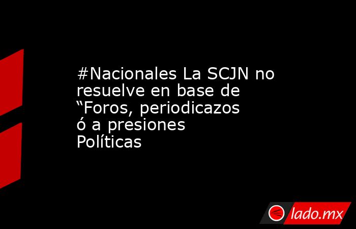 #Nacionales La SCJN no resuelve en base de “Foros, periodicazos ó a presiones Políticas. Noticias en tiempo real