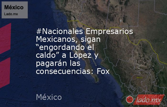 #Nacionales Empresarios Mexicanos, sigan “engordando el caldo” a López y pagarán las consecuencias: Fox. Noticias en tiempo real