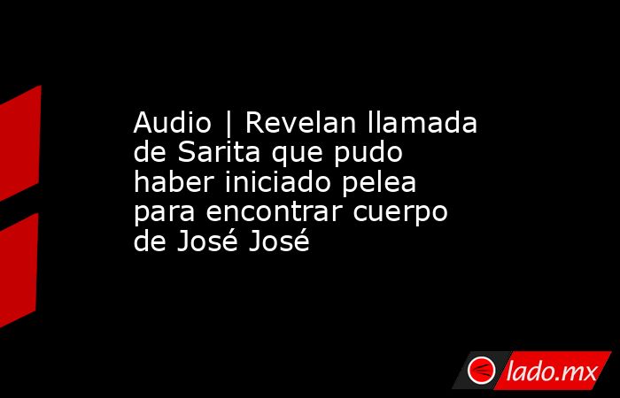 Audio | Revelan llamada de Sarita que pudo haber iniciado pelea para encontrar cuerpo de José José. Noticias en tiempo real