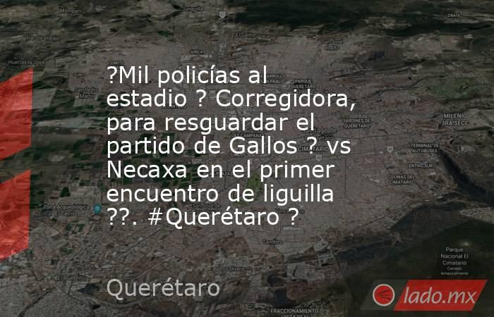 ?Mil policías al estadio ? Corregidora, para resguardar el partido de Gallos ? vs Necaxa en el primer encuentro de liguilla ??. #Querétaro ?. Noticias en tiempo real