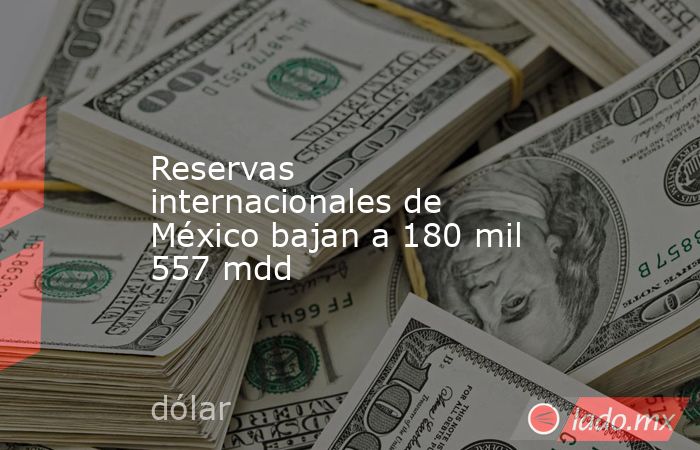 Reservas internacionales de México bajan a 180 mil 557 mdd. Noticias en tiempo real