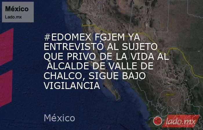 #EDOMEX FGJEM YA ENTREVISTÓ AL SUJETO QUE PRIVO DE LA VIDA AL  ALCALDE DE VALLE DE CHALCO, SIGUE BAJO VIGILANCIA. Noticias en tiempo real