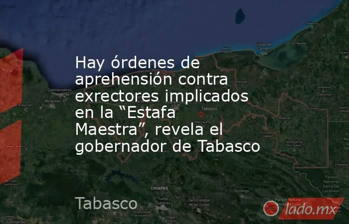 Hay órdenes de aprehensión contra exrectores implicados en la “Estafa Maestra”, revela el gobernador de Tabasco. Noticias en tiempo real