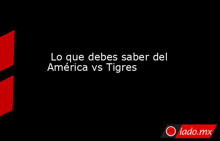  Lo que debes saber del América vs Tigres. Noticias en tiempo real