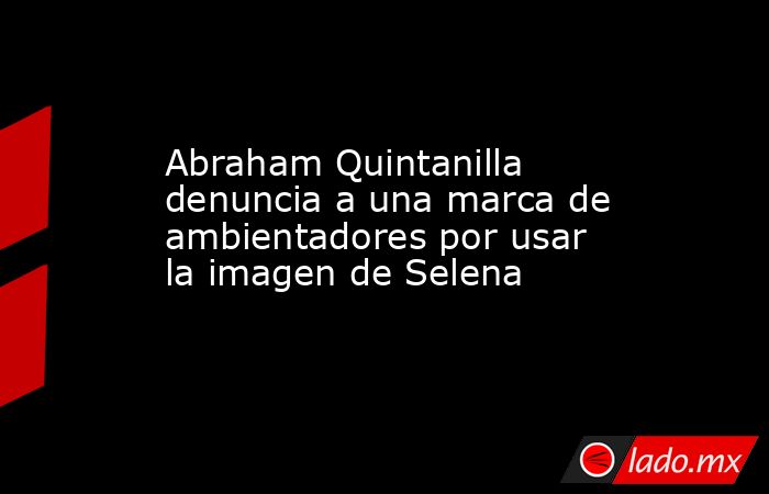 Abraham Quintanilla denuncia a una marca de ambientadores por usar la imagen de Selena. Noticias en tiempo real