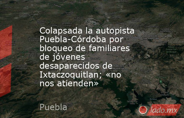 Colapsada la autopista Puebla-Córdoba por bloqueo de familiares de jóvenes desaparecidos de Ixtaczoquitlan; «no nos atienden». Noticias en tiempo real