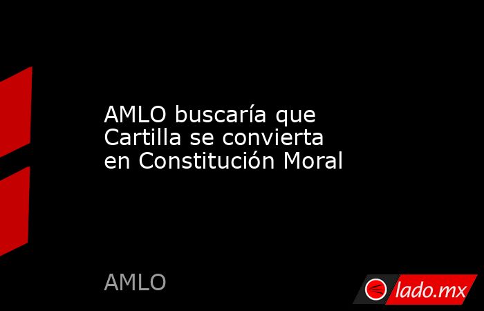 AMLO buscaría que Cartilla se convierta en Constitución Moral. Noticias en tiempo real