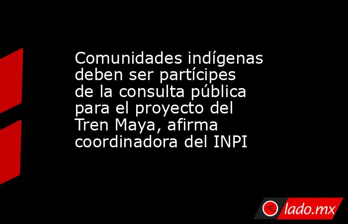 Comunidades indígenas deben ser partícipes de la consulta pública para el proyecto del Tren Maya, afirma coordinadora del INPI. Noticias en tiempo real