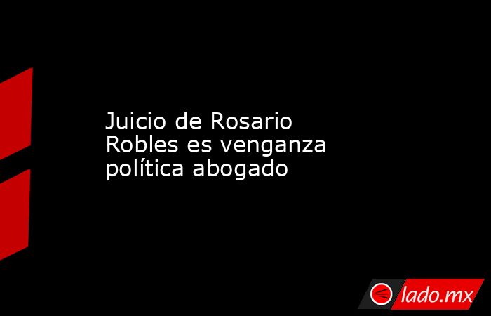 Juicio de Rosario Robles es venganza política abogado. Noticias en tiempo real