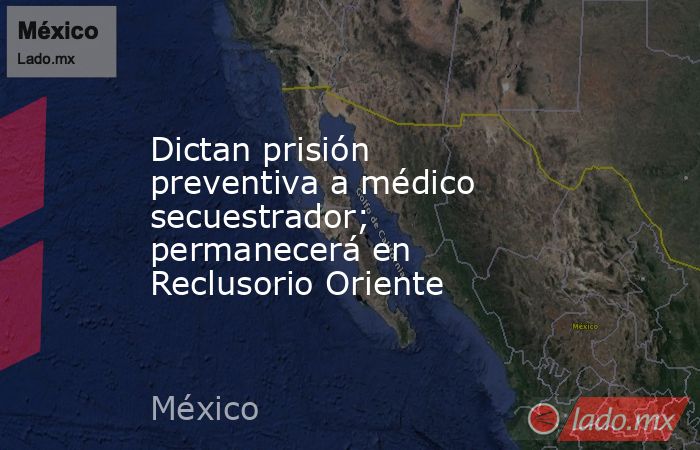 Dictan prisión preventiva a médico secuestrador; permanecerá en Reclusorio Oriente. Noticias en tiempo real
