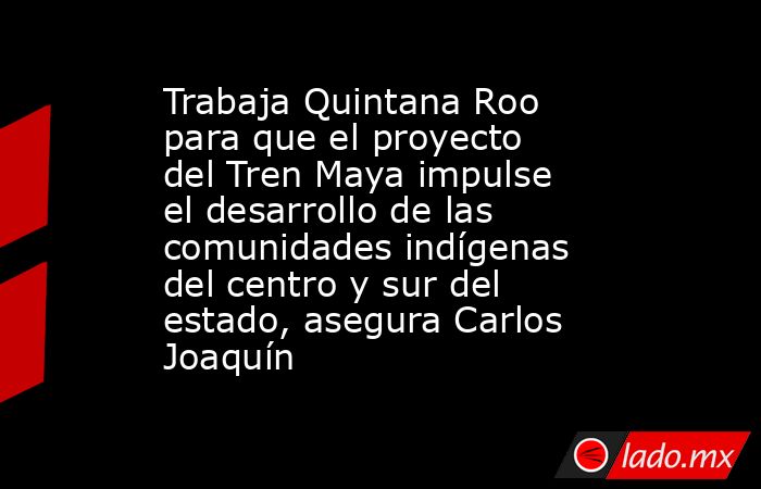 Trabaja Quintana Roo para que el proyecto del Tren Maya impulse el desarrollo de las comunidades indígenas del centro y sur del estado, asegura Carlos Joaquín. Noticias en tiempo real