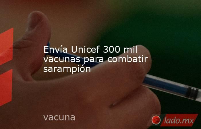 Envía Unicef 300 mil vacunas para combatir sarampión. Noticias en tiempo real
