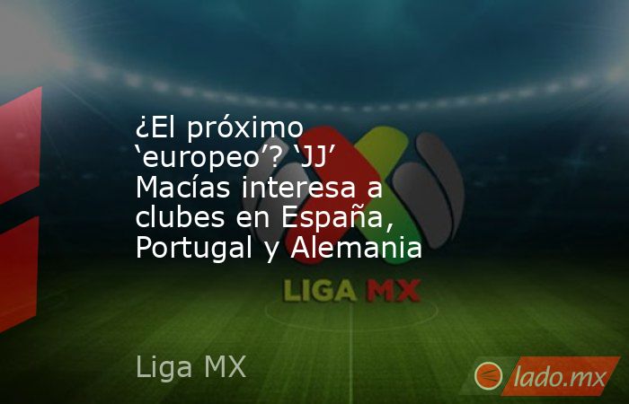 ¿El próximo ‘europeo’? ‘JJ’ Macías interesa a clubes en España, Portugal y Alemania. Noticias en tiempo real