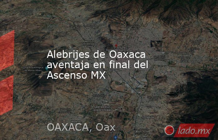 Alebrijes de Oaxaca aventaja en final del Ascenso MX. Noticias en tiempo real