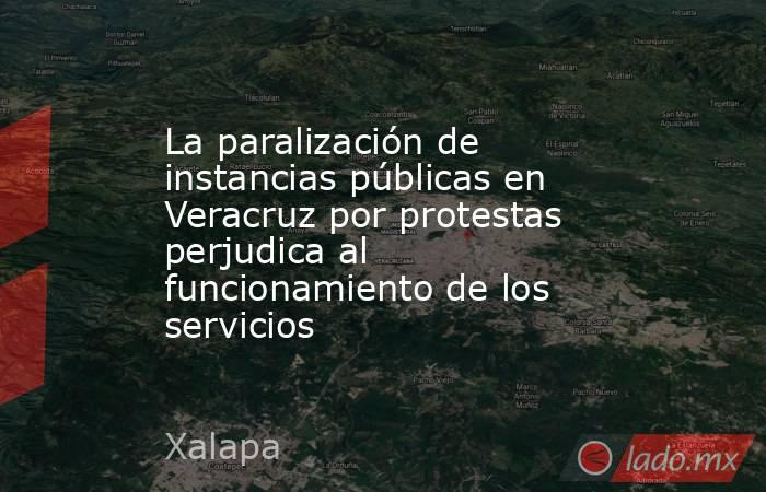 La paralización de instancias públicas en Veracruz por protestas perjudica al funcionamiento de los servicios. Noticias en tiempo real