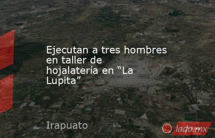 Ejecutan a tres hombres en taller de hojalatería en “La Lupita”. Noticias en tiempo real