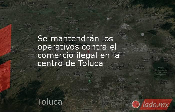 Se mantendrán los operativos contra el comercio ilegal en la centro de Toluca. Noticias en tiempo real
