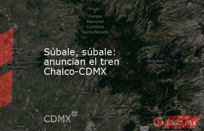 Súbale, súbale: anuncian el tren Chalco-CDMX. Noticias en tiempo real