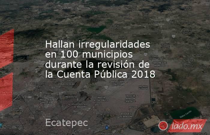 Hallan irregularidades en 100 municipios durante la revisión de la Cuenta Pública 2018. Noticias en tiempo real