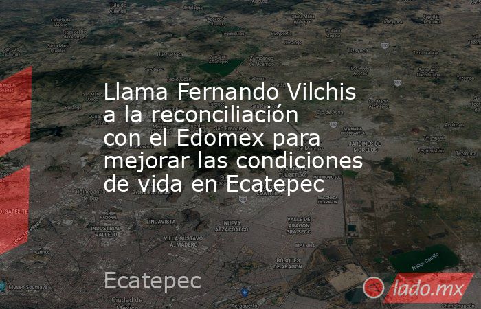 Llama Fernando Vilchis a la reconciliación con el Edomex para mejorar las condiciones de vida en Ecatepec. Noticias en tiempo real