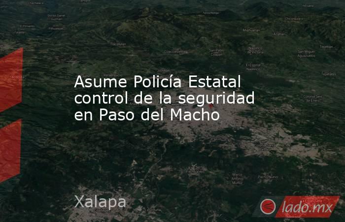 Asume Policía Estatal control de la seguridad en Paso del Macho. Noticias en tiempo real