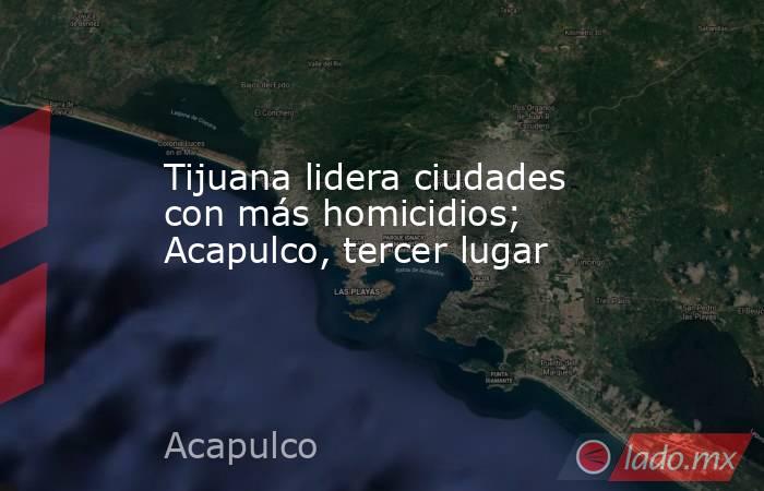 Tijuana lidera ciudades con más homicidios; Acapulco, tercer lugar. Noticias en tiempo real
