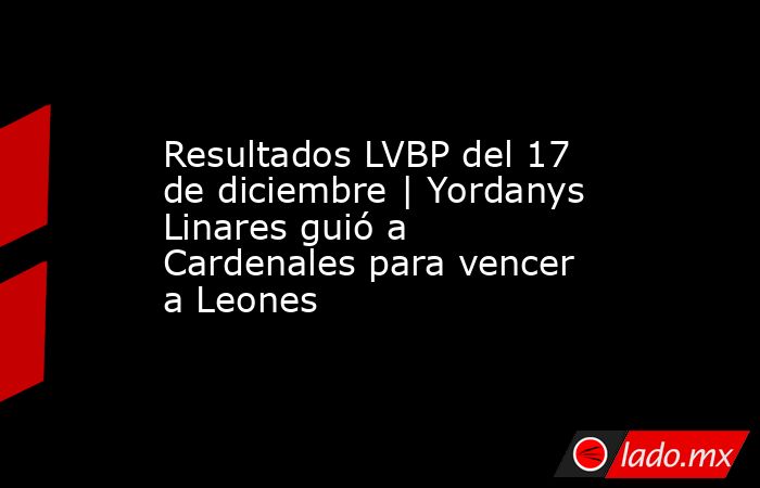 Resultados LVBP del 17 de diciembre | Yordanys Linares guió a Cardenales para vencer a Leones. Noticias en tiempo real
