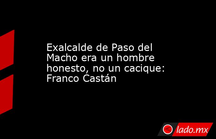 Exalcalde de Paso del Macho era un hombre honesto, no un cacique: Franco Castán. Noticias en tiempo real
