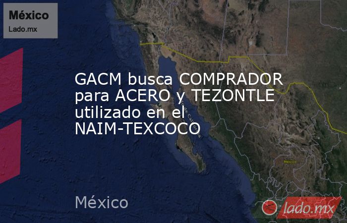 GACM busca COMPRADOR para ACERO y TEZONTLE utilizado en el NAIM-TEXCOCO. Noticias en tiempo real