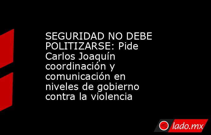 SEGURIDAD NO DEBE POLITIZARSE: Pide Carlos Joaquín coordinación y comunicación en niveles de gobierno contra la violencia. Noticias en tiempo real