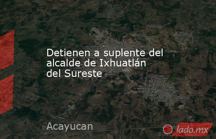 Detienen a suplente del alcalde de Ixhuatlán del Sureste. Noticias en tiempo real