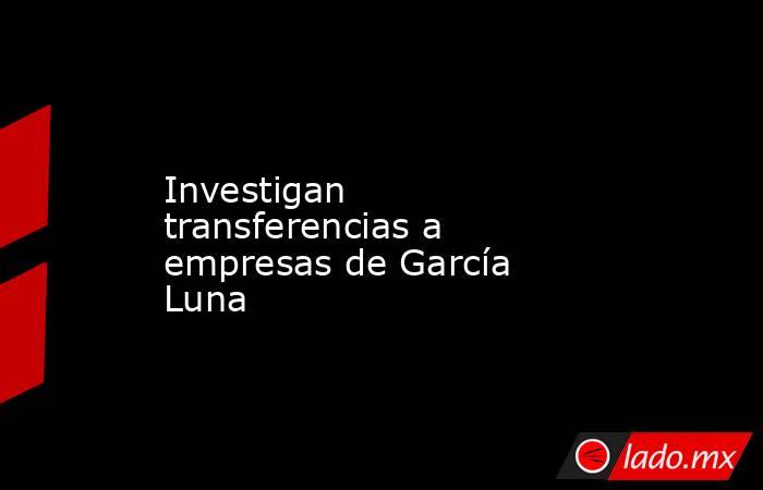 Investigan transferencias a empresas de García Luna. Noticias en tiempo real