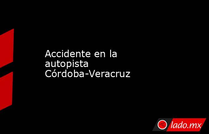 Accidente en la autopista Córdoba-Veracruz. Noticias en tiempo real