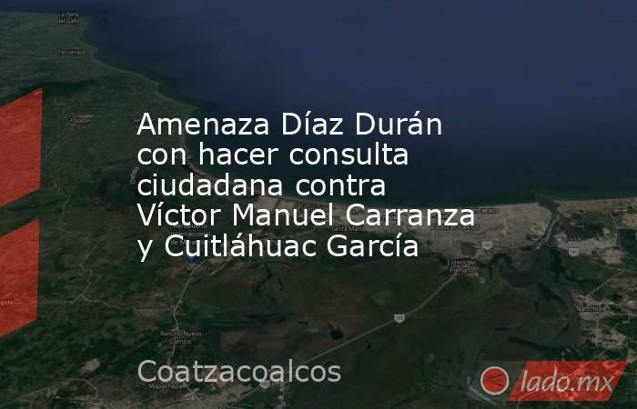 Amenaza Díaz Durán con hacer consulta ciudadana contra Víctor Manuel Carranza y Cuitláhuac García. Noticias en tiempo real