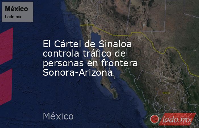 El Cártel de Sinaloa controla tráfico de personas en frontera Sonora-Arizona. Noticias en tiempo real