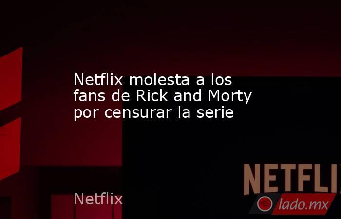 Netflix molesta a los fans de Rick and Morty por censurar la serie. Noticias en tiempo real