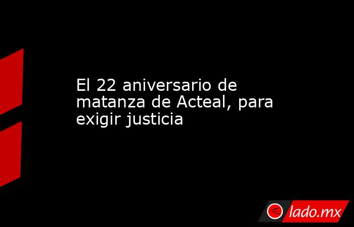 El 22 aniversario de matanza de Acteal, para exigir justicia. Noticias en tiempo real