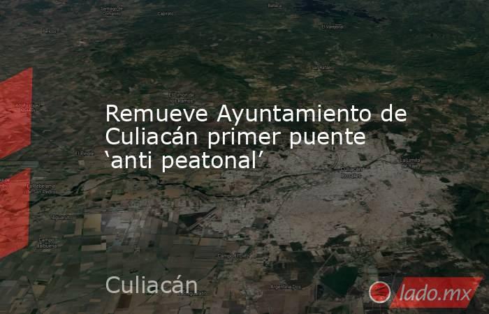 Remueve Ayuntamiento de Culiacán primer puente ‘anti peatonal’. Noticias en tiempo real
