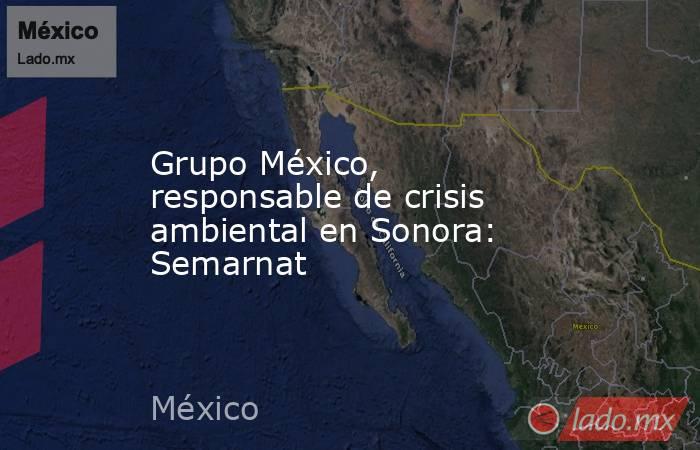 Grupo México, responsable de crisis ambiental en Sonora: Semarnat. Noticias en tiempo real