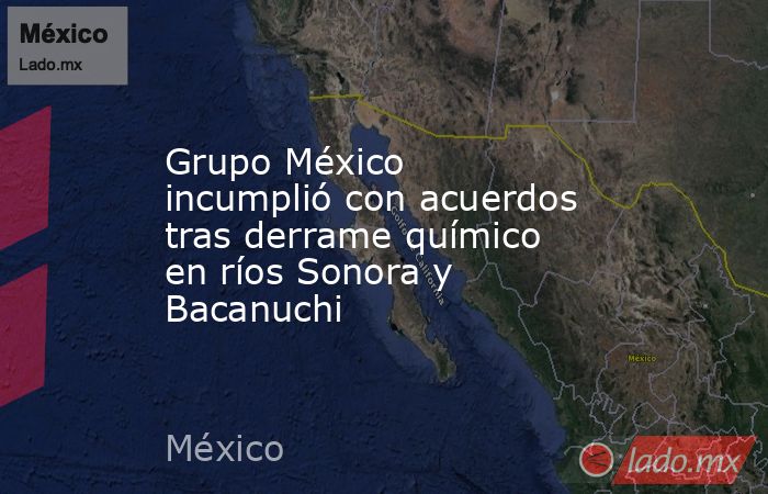 Grupo México incumplió con acuerdos tras derrame químico en ríos Sonora y Bacanuchi. Noticias en tiempo real