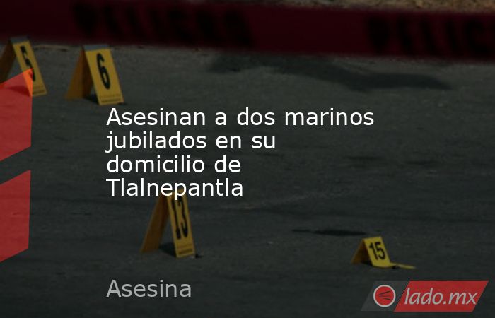 Asesinan a dos marinos jubilados en su domicilio de Tlalnepantla. Noticias en tiempo real