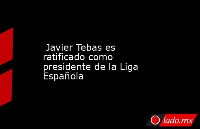 Javier Tebas es ratificado como presidente de la Liga Española. Noticias en tiempo real