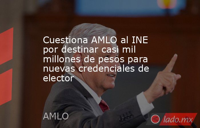 Cuestiona AMLO al INE por destinar casi mil millones de pesos para nuevas credenciales de elector. Noticias en tiempo real